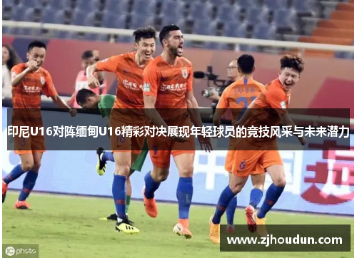 印尼U16对阵缅甸U16精彩对决展现年轻球员的竞技风采与未来潜力