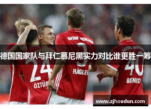 德国国家队与拜仁慕尼黑实力对比谁更胜一筹